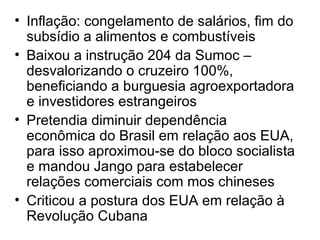 • Inflação: congelamento de salários, fim do
subsídio a alimentos e combustíveis
• Baixou a instrução 204 da Sumoc –
desvalorizando o cruzeiro 100%,
beneficiando a burguesia agroexportadora
e investidores estrangeiros
• Pretendia diminuir dependência
econômica do Brasil em relação aos EUA,
para isso aproximou-se do bloco socialista
e mandou Jango para estabelecer
relações comerciais com mos chineses
• Criticou a postura dos EUA em relação à
Revolução Cubana
 