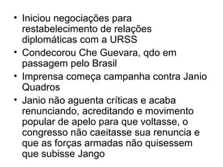 • Iniciou negociações para
restabelecimento de relações
diplomáticas com a URSS
• Condecorou Che Guevara, qdo em
passagem pelo Brasil
• Imprensa começa campanha contra Janio
Quadros
• Janio não aguenta críticas e acaba
renunciando, acreditando e movimento
popular de apelo para que voltasse, o
congresso não caeitasse sua renuncia e
que as forças armadas não quisessem
que subisse Jango
 