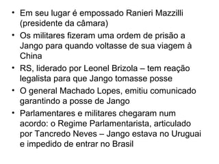 • Em seu lugar é empossado Ranieri Mazzilli
(presidente da câmara)
• Os militares fizeram uma ordem de prisão a
Jango para quando voltasse de sua viagem à
China
• RS, liderado por Leonel Brizola – tem reação
legalista para que Jango tomasse posse
• O general Machado Lopes, emitiu comunicado
garantindo a posse de Jango
• Parlamentares e militares chegaram num
acordo: o Regime Parlamentarista, articulado
por Tancredo Neves – Jango estava no Uruguai
e impedido de entrar no Brasil
 