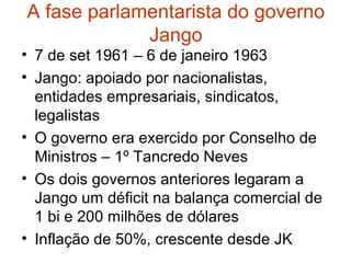 A fase parlamentarista do governo
Jango
• 7 de set 1961 – 6 de janeiro 1963
• Jango: apoiado por nacionalistas,
entidades empresariais, sindicatos,
legalistas
• O governo era exercido por Conselho de
Ministros – 1º Tancredo Neves
• Os dois governos anteriores legaram a
Jango um déficit na balança comercial de
1 bi e 200 milhões de dólares
• Inflação de 50%, crescente desde JK
 