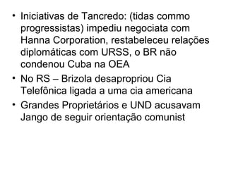 • Iniciativas de Tancredo: (tidas commo
progressistas) impediu negociata com
Hanna Corporation, restabeleceu relações
diplomáticas com URSS, o BR não
condenou Cuba na OEA
• No RS – Brizola desapropriou Cia
Telefônica ligada a uma cia americana
• Grandes Proprietários e UND acusavam
Jango de seguir orientação comunist
 
