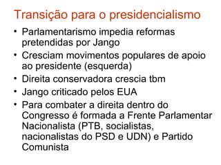 Transição para o presidencialismo
• Parlamentarismo impedia reformas
pretendidas por Jango
• Cresciam movimentos populares de apoio
ao presidente (esquerda)
• Direita conservadora crescia tbm
• Jango criticado pelos EUA
• Para combater a direita dentro do
Congresso é formada a Frente Parlamentar
Nacionalista (PTB, socialistas,
nacionalistas do PSD e UDN) e Partido
Comunista
 