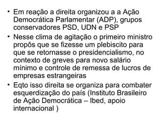 • Em reação a direita organizou a a Ação
Democrática Parlamentar (ADP), grupos
conservadores PSD, UDN e PSP
• Nesse clima de agitação o primeiro ministro
propôs que se fizesse um plebiscito para
que se retornasse o presidencialismo, no
contexto de greves para novo salário
mínimo e controle de remessa de lucros de
empresas estrangeiras
• Eqto isso direita se organiza para combater
esquerdização do país (Instituto Brasileiro
de Ação Democrática – Ibed, apoio
internacional )
 