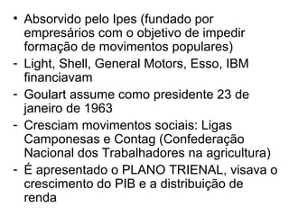 • Absorvido pelo Ipes (fundado por
empresários com o objetivo de impedir
formação de movimentos populares)
- Light, Shell, General Motors, Esso, IBM
financiavam
- Goulart assume como presidente 23 de
janeiro de 1963
- Cresciam movimentos sociais: Ligas
Camponesas e Contag (Confederação
Nacional dos Trabalhadores na agricultura)
- É apresentado o PLANO TRIENAL, visava o
crescimento do PIB e a distribuição de
renda
 