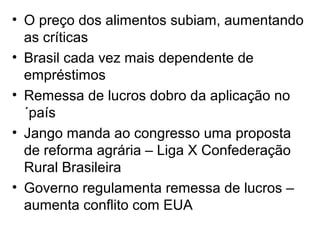 • O preço dos alimentos subiam, aumentando
as críticas
• Brasil cada vez mais dependente de
empréstimos
• Remessa de lucros dobro da aplicação no
´país
• Jango manda ao congresso uma proposta
de reforma agrária – Liga X Confederação
Rural Brasileira
• Governo regulamenta remessa de lucros –
aumenta conflito com EUA
 