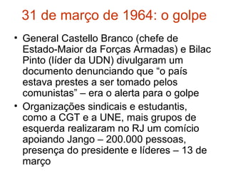 31 de março de 1964: o golpe
• General Castello Branco (chefe de
Estado-Maior da Forças Armadas) e Bilac
Pinto (líder da UDN) divulgaram um
documento denunciando que “o país
estava prestes a ser tomado pelos
comunistas” – era o alerta para o golpe
• Organizações sindicais e estudantis,
como a CGT e a UNE, mais grupos de
esquerda realizaram no RJ um comício
apoiando Jango – 200.000 pessoas,
presença do presidente e líderes – 13 de
março
 