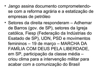 • Jango assina documento comprometendo-
se com a reforma agrária e a estatização de
empresas de petróleo
• Setores da direita responderam – Adhemar
de Barros (gov. de SP), setores da Igreja
católica, Fiesp (Federação da Indústrias do
Esatado de SP), UDN, PSD e movimentos
femininos – 19 de março – MARCHA DA
FAMÍLIA COM DEUS PELA LIBERDADE,
em SP, participação da classe média –
criou clima para a intervenção militar para
acabar com a comunização do Brasil
 
