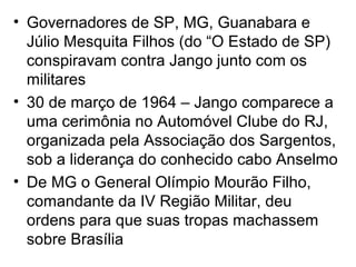 • Governadores de SP, MG, Guanabara e
Júlio Mesquita Filhos (do “O Estado de SP)
conspiravam contra Jango junto com os
militares
• 30 de março de 1964 – Jango comparece a
uma cerimônia no Automóvel Clube do RJ,
organizada pela Associação dos Sargentos,
sob a liderança do conhecido cabo Anselmo
• De MG o General Olímpio Mourão Filho,
comandante da IV Região Militar, deu
ordens para que suas tropas machassem
sobre Brasília
 