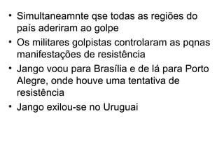 • Simultaneamnte qse todas as regiões do
país aderiram ao golpe
• Os militares golpistas controlaram as pqnas
manifestações de resistência
• Jango voou para Brasília e de lá para Porto
Alegre, onde houve uma tentativa de
resistência
• Jango exilou-se no Uruguai
 
