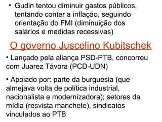 • Gudin tentou diminuir gastos públicos,
tentando conter a inflação, seguindo
orientação do FMI (diminuição dos
salários e medidas recessivas)
O governo Juscelino Kubitschek
• Lançado pela aliança PSD-PTB, concorreu
com Juarez Távora (PCD-UDN)
• Apoiado por: parte da burguesia (que
almejava volta de política industrial,
nacionalista e modernizadora); setores da
mídia (resvista manchete), sindicatos
vinculados ao PTB
 