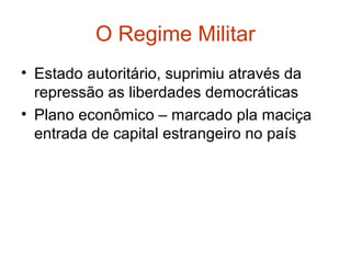 O Regime Militar
• Estado autoritário, suprimiu através da
repressão as liberdades democráticas
• Plano econômico – marcado pla maciça
entrada de capital estrangeiro no país
 
