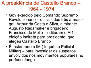 A presidência de Castello Branco –
1964 - 1974
• Gov exercido pelo Comando Supremo
Revolucionário – oficiais das três armas –
gal. Arthur da Costa e Silva, almirante
Augusto Radamaker e brigadeiro
Francisco de Mello – editaram o AI1 –
eleição indireta para presidente, que
elegeu Castello Branco
• É instaurado o IM ( Inquérito Policial
Militar) – para investigar os suspeitos
envolvidos nos movimentos populares no
período Jango
 