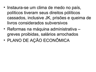 • Instaura-se um clima de medo no país,
políticos tiveram seus direitos pólíticos
cassados, inclusive JK, prisões e queima de
livros considerados subversivos
• Reformas na máquina administrativa –
greves proibidas, salários arrochados
• PLANO DE AÇÃO ECONÔMICA
 