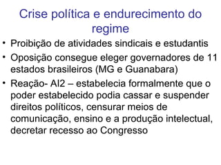 Crise política e endurecimento do
regime
• Proibição de atividades sindicais e estudantis
• Oposição consegue eleger governadores de 11
estados brasileiros (MG e Guanabara)
• Reação- AI2 – estabelecia formalmente que o
poder estabelecido podia cassar e suspender
direitos políticos, censurar meios de
comunicação, ensino e a produção intelectual,
decretar recesso ao Congresso
 