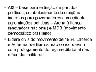 • AI2 – base para extinção de partidos
políticos, estabelecimento de eleições
indiretas para governadores e criação de
agremiações políticas – Arena (aliança
renovadora nacional) e MDB (movimento
democrático brasileiro)
• Lídere civis do movimento de 1964, Lacerda
e Adhemar de Barros, não concordavam
com prologamento do regime ditatorial nas
mãos dos militares
 
