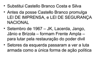 • Substitui Castello Branco Costa e Silva
• Antes da posse Castello Branco promulga
LEI DE IMPRENSA, e LEI DE SEGURANÇA
NACIONAL
• Setembro de 1967 – JK, Lacerda, Jango,
Jânio e Brizola – formam Frente Ampla –
para lutar pela restauração do poder divil
• Setores da esquerda passaram a ver a luta
armada como a única forma de ação política
 