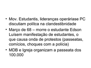 • Mov. Estudantis, lideranças operáriase PC
discutiam polítca na clandestibnidade
• Março de 68 – morre o estudante Edson
Luísem manifestação de estudantes, o
que causa onda de protestos (passeatas,
comícios, choques com a polícia)
• MDB e Igreja organizam a passeata dos
100.000
 