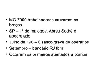 • MG 7000 trabalhadores cruzaram os
braços
• SP – 1º de maiogov. Abreu Sodré é
apedrejado
• Julho de 198 – Osasco greve de operários
• Setembro – bancário RJ tbm
• Ocorrem os primeiros atentados à bomba
 