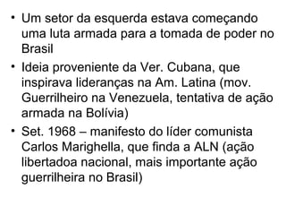 • Um setor da esquerda estava começando
uma luta armada para a tomada de poder no
Brasil
• Ideia proveniente da Ver. Cubana, que
inspirava lideranças na Am. Latina (mov.
Guerrilheiro na Venezuela, tentativa de ação
armada na Bolívia)
• Set. 1968 – manifesto do líder comunista
Carlos Marighella, que finda a ALN (ação
libertadoa nacional, mais importante ação
guerrilheira no Brasil)
 