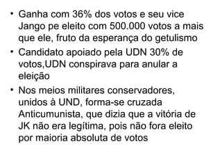 • Ganha com 36% dos votos e seu vice
Jango pe eleito com 500.000 votos a mais
que ele, fruto da esperança do getulismo
• Candidato apoiado pela UDN 30% de
votos,UDN conspirava para anular a
eleição
• Nos meios militares conservadores,
unidos à UND, forma-se cruzada
Anticumunista, que dizia que a vitória de
JK não era legítima, pois não fora eleito
por maioria absoluta de votos
 
