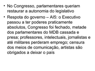 • No Congresso, parlamentares queriam
restaurar a autonomia do legislativo
• Respota do governo – AI5: o Executivo
passou a ter poderes praticamente
absolutos, Congresso foi fechado, metade
dos parlamentares do MDB cassada e
presa; professores, intelectuais, jornalistas e
até militares perderam emprego; censura
dos meios de comunicação, artistas são
obrigados a deixar o país
 