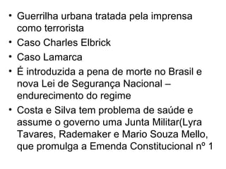 • Guerrilha urbana tratada pela imprensa
como terrorista
• Caso Charles Elbrick
• Caso Lamarca
• É introduzida a pena de morte no Brasil e
nova Lei de Segurança Nacional –
endurecimento do regime
• Costa e Silva tem problema de saúde e
assume o governo uma Junta Militar(Lyra
Tavares, Rademaker e Mario Souza Mello,
que promulga a Emenda Constitucional nº 1
 