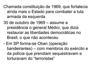 Chamada constituição de 1969, que fortalecia
ainda mais o Estado para combater a luta
armada da esquerda
30 de outubro de 1969 – assume a
presidência o general Médici, que dizia
restaurar as liberdades democráticas no
Brasil, o que não aconteceu
- Em SP forma-se Oban (operação
bandeirantes) – com membros do exército e
da polícia que prendiam sequestravam e
torturavam do “terroristas”
 