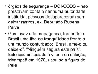 • órgãos de segurança – DOI-CODS – não
prestavam conta a nenhuma autoridade
instituída, pessoas desapareceram sem
deixar rastros, ex. Deputado Rubens
Paiva
• Gov. usava da propaganda, tornando o
Brasil uma ilha de tranquilidade frente a
um mundo conturbado; “Brasil, ame-o ou
deixe-o”, “Ninguém segura este país”,
tudo isso associado à vitória da seleção,
tricampeã em 1970, usou-se a figura do
Pelé
 