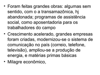 • Foram feitas grandes obras: algumas sem
sentido, com o a transamazônica, hj
abandonada; programas de assistência
social, como aposentadoria para os
trabalhadores do campo
• Crescimento acelerado, grandes empresas
foram criadas, modernizou-se o sistema de
comunicação no país (correio, telefone,
televisão), ampliou-se a produção de
energia, e matérias primas básicas
• Milagre econômico,
 