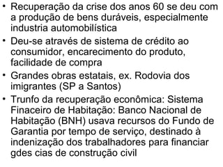 • Recuperação da crise dos anos 60 se deu com
a produção de bens duráveis, especialmente
industria automobilística
• Deu-se através de sistema de crédito ao
consumidor, encarecimento do produto,
facilidade de compra
• Grandes obras estatais, ex. Rodovia dos
imigrantes (SP a Santos)
• Trunfo da recuperação econômica: Sistema
Finaceiro de Habitação: Banco Nacional de
Habitação (BNH) usava recursos do Fundo de
Garantia por tempo de serviço, destinado à
indenização dos trabalhadores para financiar
gdes cias de construção civil
 