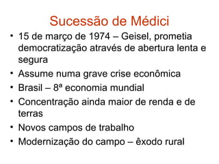 Sucessão de Médici
• 15 de março de 1974 – Geisel, prometia
democratização através de abertura lenta e
segura
• Assume numa grave crise econômica
• Brasil – 8ª economia mundial
• Concentração ainda maior de renda e de
terras
• Novos campos de trabalho
• Modernização do campo – êxodo rural
 