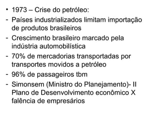 • 1973 – Crise do petróleo:
- Países industrializados limitam importação
de produtos brasileiros
- Crescimento brasileiro marcado pela
indústria automobilística
- 70% de mercadorias transportadas por
transportes movidos a petróleo
- 96% de passageiros tbm
- Simonsem (Ministro do Planejamento)- II
Plano de Desenvolvimento econômico X
falência de empresários
 