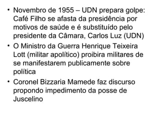 • Novembro de 1955 – UDN prepara golpe:
Café Filho se afasta da presidência por
motivos de saúde e é substituído pelo
presidente da Câmara, Carlos Luz (UDN)
• O Ministro da Guerra Henrique Teixeira
Lott (militar apolítico) proibira militares de
se manifestarem publicamente sobre
política
• Coronel Bizzaria Mamede faz discurso
propondo impedimento da posse de
Juscelino
 