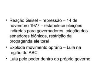 • Reação Geisel – repressão – 14 de
novembro 1977 – estabelece eleições
indiretas para governadores, criação dos
senadores biônicos, restrição da
propaganda eleitoral
• Explode movimento oprário – Lula na
região do ABC
• Luta pelo poder dentro do próprio governo
 