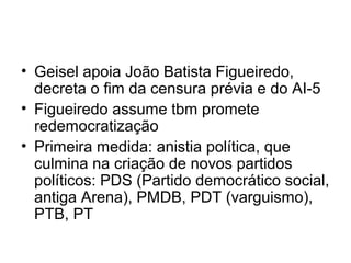 • Geisel apoia João Batista Figueiredo,
decreta o fim da censura prévia e do AI-5
• Figueiredo assume tbm promete
redemocratização
• Primeira medida: anistia política, que
culmina na criação de novos partidos
políticos: PDS (Partido democrático social,
antiga Arena), PMDB, PDT (varguismo),
PTB, PT
 