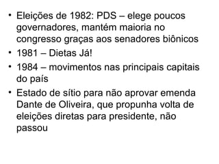 • Eleições de 1982: PDS – elege poucos
governadores, mantém maioria no
congresso graças aos senadores biônicos
• 1981 – Dietas Já!
• 1984 – movimentos nas principais capitais
do país
• Estado de sítio para não aprovar emenda
Dante de Oliveira, que propunha volta de
eleições diretas para presidente, não
passou
 