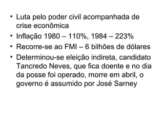 • Luta pelo poder civil acompanhada de
crise econômica
• Inflação 1980 – 110%, 1984 – 223%
• Recorre-se ao FMI – 6 bilhões de dólares
• Determinou-se eleição indireta, candidato
Tancredo Neves, que fica doente e no dia
da posse foi operado, morre em abril, o
governo é assumido por José Sarney
 