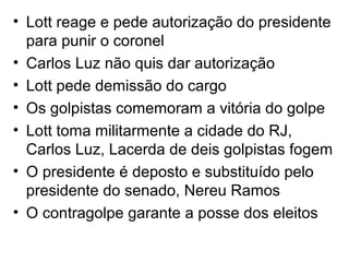 • Lott reage e pede autorização do presidente
para punir o coronel
• Carlos Luz não quis dar autorização
• Lott pede demissão do cargo
• Os golpistas comemoram a vitória do golpe
• Lott toma militarmente a cidade do RJ,
Carlos Luz, Lacerda de deis golpistas fogem
• O presidente é deposto e substituído pelo
presidente do senado, Nereu Ramos
• O contragolpe garante a posse dos eleitos
 