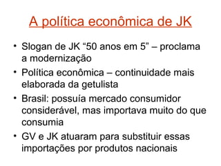 A política econômica de JK
• Slogan de JK “50 anos em 5” – proclama
a modernização
• Política econômica – continuidade mais
elaborada da getulista
• Brasil: possuía mercado consumidor
considerável, mas importava muito do que
consumia
• GV e JK atuaram para substituir essas
importações por produtos nacionais
 