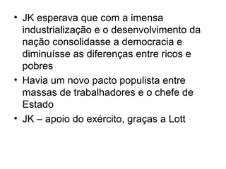 • JK esperava que com a imensa
industrialização e o desenvolvimento da
nação consolidasse a democracia e
diminuísse as diferenças entre ricos e
pobres
• Havia um novo pacto populista entre
massas de trabalhadores e o chefe de
Estado
• JK – apoio do exército, graças a Lott
 