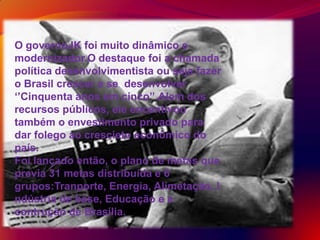 O governoJK foi muito dinâmico e
modernizador.O destaque foi a chamada
política desenvolvimentista ou seja fazer
o Brasil crescer e se desenvolver
‘’Cinquenta anos em cinco’’.Alem dos
recursos públicos, ele encentivou
também o envestimento privado para
dar folego ao crescieto econômico do
país.
Foi lançado então, o plano de metas que
previa 31 metas distribuída e 6
grupos:Tranporte, Energia, Alimetação, I
ndústria de base, Educação e a
contrução de Brasília.
 