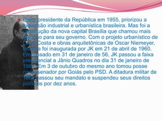 Eleito presidente da República em 1955, priorizou a
expansão industrial e urbanística brasileira. Mas foi a
construção da nova capital Brasília que chamou mais
atenção para seu governo. Com o projeto urbanístico de
Lúcio Costa e obras arquitetônicas de Oscar Niemeyer,
Brasília foi inaugurada por JK em 21 de abril de 1960.
Empossado em 31 de janeiro de 56, JK passou a faixa
presidencial a Jânio Quadros no dia 31 de janeiro de
1961. Em 3 de outubro do mesmo ano tomou posse
como senador por Goiás pelo PSD. A ditadura militar de
1964 cassou seu mandato e suspendeu seus direitos
políticos por dez anos.
 