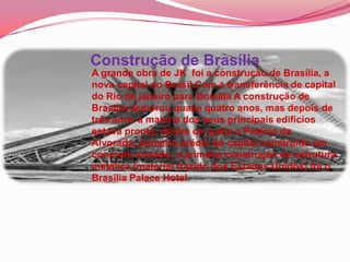 Construção de Brasília
A grande obra de JK foi a construção de Brasília, a
nova capital do Brasil.Com a transferência de capital
do Rio de janeiro para Brasília A construção de
Brasília demorou quase quatro anos, mas depois de
três anos a maioria dos seus principais edifícios
estava pronta, dentre os quais o Palácio da
Alvorada, primeiro prédio da capital construído em
concreto armado, a primeira construção de estrutura
metálica (material trazido dos Estados Unidos) foi o
Brasília Palace Hotel.
 