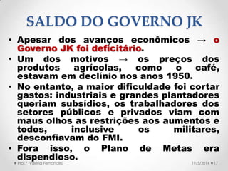 • Apesar dos avanços econômicos → o
Governo JK foi deficitário.
• Um dos motivos → os preços dos
produtos agrícolas, como o café,
estavam em declínio nos anos 1950.
• No entanto, a maior dificuldade foi cortar
gastos: industriais e grandes plantadores
queriam subsídios, os trabalhadores dos
setores públicos e privados viam com
maus olhos as restrições aos aumentos e
todos, inclusive os militares,
desconfiavam do FMI.
• Fora isso, o Plano de Metas era
dispendioso.
17Prof.ª Valéria Fernandes 19/5/2014
SALDO DO GOVERNO JK
 