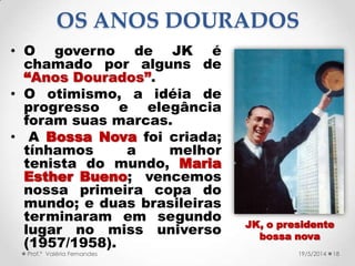 • O governo de JK é
chamado por alguns de
“Anos Dourados”.
• O otimismo, a idéia de
progresso e elegância
foram suas marcas.
• A Bossa Nova foi criada;
tínhamos a melhor
tenista do mundo, Maria
Esther Bueno; vencemos
nossa primeira copa do
mundo; e duas brasileiras
terminaram em segundo
lugar no miss universo
(1957/1958).
18Prof.ª Valéria Fernandes 19/5/2014
OS ANOS DOURADOS
JK, o presidente
bossa nova
 