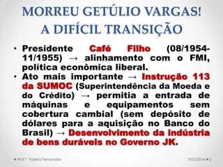 MORREU GETÚLIO VARGAS!
A DIFÍCIL TRANSIÇÃO
• Presidente Café Filho (08/1954-
11/1955) → alinhamento com o FMI,
política econômica liberal.
• Ato mais importante → Instrução 113
da SUMOC (Superintendência da Moeda e
do Crédito) → permitia a entrada de
máquinas e equipamentos sem
cobertura cambial (sem depósito de
dólares para a aquisição no Banco do
Brasil) → Desenvolvimento da indústria
de bens duráveis no Governo JK.
Prof.ª Valéria Fernandes 219/5/2014
 