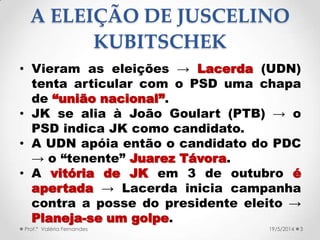 A ELEIÇÃO DE JUSCELINO
KUBITSCHEK
• Vieram as eleições → Lacerda (UDN)
tenta articular com o PSD uma chapa
de “união nacional”.
• JK se alia à João Goulart (PTB) → o
PSD indica JK como candidato.
• A UDN apóia então o candidato do PDC
→ o “tenente” Juarez Távora.
• A vitória de JK em 3 de outubro é
apertada → Lacerda inicia campanha
contra a posse do presidente eleito →
Planeja-se um golpe.
Prof.ª Valéria Fernandes 319/5/2014
 