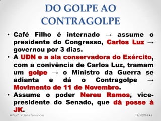 DO GOLPE AO
CONTRAGOLPE
• Café Filho é internado → assume o
presidente do Congresso, Carlos Luz →
governou por 3 dias.
• A UDN e a ala conservadora do Exército,
com a conivência de Carlos Luz, tramam
um golpe → o Ministro da Guerra se
adianta e dá o Contragolpe →
Movimento de 11 de Novembro.
• Assume o poder Nereu Ramos, vice-
presidente do Senado, que dá posse à
JK.
Prof.ª Valéria Fernandes 619/5/2014
 