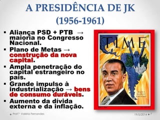 A PRESIDÊNCIA DE JK
(1956-1961)
 Aliança PSD + PTB →
maioria no Congresso
Nacional.
 Plano de Metas →
construção da nova
capital.
 Ampla penetração do
capital estrangeiro no
país.
 Grande impulso à
industrialização → bens
de consumo duráveis.
 Aumento da dívida
externa e da inflação.
7Prof.ª Valéria Fernandes 19/5/2014
 