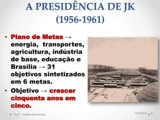 • Plano de Metas →
energia, transportes,
agricultura, indústria
de base, educação e
Brasília → 31
objetivos sintetizados
em 6 metas.
• Objetivo → crescer
cinquenta anos em
cinco.
8Prof.ª Valéria Fernandes 19/5/2014
A PRESIDÊNCIA DE JK
(1956-1961)
 